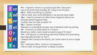 •For - Explains reason or purpose (just like "because")
I go to the park every Sunday, for I long to see his face.
•And - Adds one thing to another
I like to read, and I write faithfully in my journal every night.
•Nor - Used to present an alternative negative idea to an
already stated negative idea
I neither love nor hate to watch TV.
•But - Shows contrast
Television is a wonderful escape, but it interferes with my writing.
•Or - Presents an alternative or a choice
Would you rather read a book or watch a good TV show?
•Yet - Introduces a contrasting idea that follows the preceding
idea logically (similar to "but")
I always take a book to the beach, yet I never seem to turn a single
page.
•So - Indicates effect, result or consequence
I like to read, so my grammar is always on-point.
 