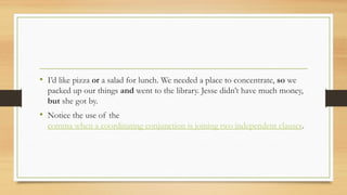 • I’d like pizza or a salad for lunch. We needed a place to concentrate, so we
packed up our things and went to the library. Jesse didn’t have much money,
but she got by.
• Notice the use of the
comma when a coordinating conjunction is joining two independent clauses.
 