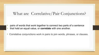 What are Correlative/Pair Conjunctions?
• pairs of words that work together to connect two parts of a sentence
• that hold an equal value, or correlate with one another.
• Correlative conjunctions work in pairs to join words, phrases, or clauses.
 