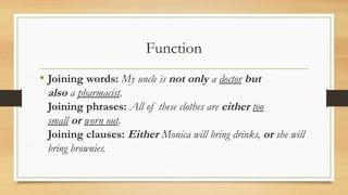 Function
• Joining words: My uncle is not only a doctor but
also a pharmacist.
Joining phrases: All of these clothes are either too
small or worn out.
Joining clauses: Either Monica will bring drinks, or she will
bring brownies.
 