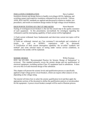 INSULATION COORDINATION Steve Lambert
Insulation element and design factors to handle overvoltages (60 Hz, lightning, and
switching surges) and respective insulation withstand levels are reviewed. Various
ANSI, IEEE and IEC standards are applied and discussed in relation to studies, test
procedures, and results on insulation design studies for high voltage circuit breakers.
HIGH POWER TESTING OF CIRCUIT BREAKERS Harm Bannink
Testing of switchgear/circuit breakers is the last but crucial step in the quality assurance
of such equipment. In this presentation, test-methods for switchgear regarding the
withstand to and the interrupting capability of fault current will be highlighted:
1) Fault current withstand: basic fundamentals and short-time current test topics will be
highlighted;
2) Fault arc withstand: internal arc ("arc resistance") test-methods and evaluation of
results, as well as KEMA's experiences will be discussed;
3) Verification of fault current interruption capability: the so-called "synthetic test
method" and some selected topics of testing under various service conditions, as
simulated in the testlab, will be explained.
SEISMIC DESIGN Willie Freeman
IEEE Std 693-2005, ‘Recommended Practice for Seismic Design of Substations” is
reviewed. This standard primarily covers the seismic design and test qualification of
electrical equipment, excluding nuclear Class 1E equipment used in substations. It does
not cover the civil and structural design of the substation.
This chapter will present the seismic levels and qualification process as specifically
applied to high voltage power circuit breakers, which can require either analysis or test,
depending on the voltage rating.
The tutorial will show how to select the seismic qualification level and then apply the
appropriate sections of the document to define the qualification analysis or test procedure
for the equipment. A power circuit breaker example will be used to illustrate process.
 