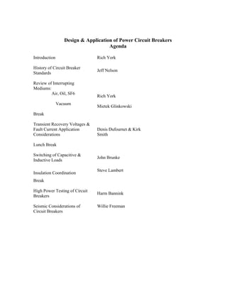 Design & Application of Power Circuit Breakers
Agenda
Introduction Rich York
History of Circuit Breaker
Standards
Jeff Nelson
Review of Interrupting
Mediums:
Air, Oil, SF6
Rich York
Vacuum
Mietek Glinkowski
Break
Transient Recovery Voltages &
Fault Current Application
Considerations
Denis Dufournet & Kirk
Smith
Lunch Break
Switching of Capacitive &
Inductive Loads
John Brunke
Insulation Coordination
Steve Lambert
Break
High Power Testing of Circuit
Breakers
Harm Bannink
Seismic Considerations of
Circuit Breakers
Willie Freeman
 