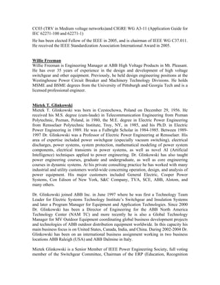 CC03 (TRV in Medium voltage networks)and CIGRE WG A3-11 (Application Guide for
IEC 62271-100 and 62271-1)
He has been elected Fellow of the IEEE in 2005, and is chairman of IEEE WG C37.011.
He received the IEEE Standardization Association International Award in 2005.
Willie Freeman
Willie Freeman is Engineering Manager at ABB High Voltage Products in Mt. Pleasant.
He has over 35 years of experience in the design and development of high voltage
switchgear and other equipment. Previously, he held design engineering positions at the
Westinghouse Power Circuit Breaker and Machinery Technology Divisions. He holds
MSME and BSME degrees from the University of Pittsburgh and Georgia Tech and is a
licensed professional engineer.
Mietek T. Glinkowski
Mietek T. Glinkowski was born in Czestochowa, Poland on December 29, 1956. He
received his M.S. degree (cum-laude) in Telecommunication Engineering from Poznan
Polytechnic, Poznan, Poland, in 1980, the M.E. degree in Electric Power Engineering
from Rensselaer Polytechnic Institute, Troy, NY, in 1985, and his Ph.D. in Electric
Power Engineering in 1989. He was a Fulbright Scholar in 1984-1985. Between 1989-
1997 Dr. Glinkowski was a Professor of Electric Power Engineering at Rensselaer. His
area of expertise included power switchgear (especially vacuum switching), electrical
discharges, power systems, system protection, mathematical modeling of power system
components, electrical transients in power systems, as well as novel AI (Artificial
Intelligence) techniques applied to power engineering. Dr. Glinkowski has also taught
power engineering courses, graduate and undergraduate, as well as core engineering
courses in dynamic systems. At his private consulting practice he has worked with many
industrial and utility customers world-wide concerning operation, design, and analysis of
power equipment. His major customers included General Electric, Cooper Power
Systems, Con Edison of New York, S&C Company, TVA, SCE, ABB, Alstom, and
many others.
Dr. Glinkowski joined ABB Inc. in June 1997 where he was first a Technology Team
Leader for Electric Systems Technology Institute’s Switchgear and Insulation Systems
and later a Program Manager for Equipment and Application Technologies. Since 2000
Dr. Glinkowski has been a Director of Engineering for the ABB North America
Technology Center (NAM TC) and more recently he is also a Global Technology
Manager for MV Outdoor Equipment coordinating global business development projects
and technologies of ABB outdoor distribution equipment worldwide. In this capacity his
main business focus is on United States, Canada, India, and China. During 2002-2004 Dr.
Glinkowski has been on an international business assignment working in two business
locations ABB Raleigh (USA) and ABB Dalmine in Italy.
Mietek Glinkowski is a Senior Member of IEEE Power Engineering Society, full voting
member of the Switchgear Committee, Chairman of the ERP (Education, Recognition
 