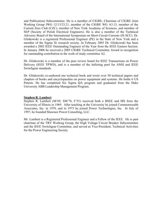 and Publication) Subcommittee. He is a member of CIGRE, Chairman of CIGRE Joint
Working Group JWG 12/13/23.21, member of the CIGRE WG A3.13, member of the
Current Zero Club (CZC), member of New York Academy of Sciences, and member of
SEP (Society of Polish Electrical Engineers). He is also a member of the Technical
Advisory Board of the International Symposium on Short Circuit Currents (IS SCC). Dr.
Glinkowski is a registered Professional Engineer (PE) in the State of New York and a
member of the Sigma Xi research society. In February 2003 Dr. Glinkowski has been
awarded a 2002 IEEE Outstanding Engineer of the Year from the IEEE Eastern Section.
In January 2006 he received a 2005 CIGRE Technical Committee Award in recognition
for outstanding contribution to the work of study committee A2.
Dr. Glinkowski is a member of the peer review board for IEEE Transactions on Power
Delivery (IEEE TPWD), and is a member of the balloting pool for ANSI and IEEE
Switchgear standards.
Dr. Glinkowski co-authored one technical book and wrote over 50 technical papers and
chapters of books and encyclopaedias on power equipment and systems. He holds 6 US
Patents. He has completed Six Sigma QA program and graduated from the Duke
University ABB Leadership Management Program.
Stephen R. Lambert
Stephen R. Lambert (M’69, SM’78, F’91) received both a BSEE and MS from the
University of Illinois in 1969. After teaching at the University he joined Commonwealth
Associates, Inc. in 1970, and in 1973 he joined Power Technologies, Inc. In July of
1997, he founded Shawnee Power Consulting, LLC.
Mr. Lambert is a Registered Professional Engineer and a Fellow of the IEEE. He is past
chairman of the TRV Working Group, the High Voltage Circuit Breaker Subcommittee
and the IEEE Switchgear Committee, and served as Vice-President, Technical Activities
for the Power Engineering Society
 