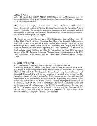 Jeffrey H. Nelson
Jeffrey H. Nelson, P.E. (S'1987, M'1990, SM'1993) was born in Montgomery, AL. He
received a Bachelor of Electrical Engineering degree from Auburn University, in Auburn,
AL USA, in December 1989.
Mr. Nelson has been employed by the Tennessee Valley Authority since 1990 in various
roles. His current position is Principal Electrical Engineer, in the Substation Projects
Group, responsible for substation equipment applications and standards, technical
management of substation equipment and material contracts, substation design standards,
and technical and design process support.
Mr. Nelson has been actively involved in IEEE/PES activities for over fifteen years. He
is Past-Chair of the Switchgear Committee, Past-Chair of the Capacitor Subcommittee,
Past-Chair of the High Voltage Circuit Breaker Subcommittee, Past-Char of the
Chattanooga IEEE Section, Past-Chair of the Chattanooga PES Chapter, WG Chair of
IEEE 18 Standard for Shunt Power Capacitors, WG Chair for IEEE C37.04 Standard for
High Voltage Circuit Breakers, an Editor for Transactions on Power Delivery, and a
member of the PES Technical Committee Advisory Board. He is a recipient of the IEEE
Third Millennium Medal and the 2002 PES Walter Fee Outstanding Young Engineer
Award.
R. KIRKLAND SMITH
(IEEE Membership, Student Member'73-Member'75-Senior Member'90)
Kirk Smith was born in Camden, New Jersey, USA in 1948. He received the B.S.E.E.
('70 degree in electrical engineering from Drexel University, Philadelphia, PA, and the
M.S.E.E. ('71) and Ph.D. ('74) degrees in electrical engineering from the University of
Pittsburgh, Pittsburgh, PA, with the specialization in electrical power engineering. Dr.
Smith has 33 years of research and product development experience in a wide range of
technologies in the switching of electric current. He is presently the Manager of the
Power Test Laboratory at the Eaton Electrical Vacuum Interrupter Business Unit in
Horseheads, NY, USA. Dr. Smith is a member of the Power Engineering Society and
participates in several working groups of the IEEE Switchgear Committee. He is the chair
of the TRV working group of that committee. He was also the Convenor of IEC
SC17A/WG23 a working group on power test procedures for high voltage circuit
breakers of the IEC Switchgear Technical Subcommittee.
 