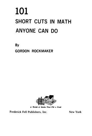 101
    SHORT CUTS IN MATH
     ANYONE CAN DO

    By
    GORDON ROCKMAKER




                        ~
                                  ,
                                      . . .0.-


                                 c.
                 A Worl4 01 Boo'" T".. e Fill .. N.-do

Frederick Fell Publishers, Inc.                          New York
 