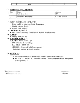 Delhi
 ADDITIONAL QUALIFICATION :-
Sl.no. Course Institution
1.
Basic Computers NIIT
2.
Personality Development ITDC govt. of India
 EXTRA CURRICULAM ACTIVITIES :-
 Boxing medals in many State Boxing Tournaments.
 Reading Literature books.
 Learning New languages.
 LANGUAGE KNOWN :-
 Hindi,English,Elementary French,Bengali, Punjabi ,Nepali,Assamese.
 HOBIES :-
 Litening music,cooking.
 PERSONAL DETAILS :-
 NAME :- Jitendra Kumar Singh
 FATHERS NAME:- Prem Singh
 Date of Birth :- 12-07-1986
 ADDRESS:- House no.375, Galli Asharam no.1
Mandawali Fazalpur, New Delhi-1100092.
 REFRENCES :
 MR. HRABINDER SINGH (F&B Manager) Devigarh Resort, Jaipur, Rajasthan.
 MR. GURDEEP SINGH DUTTA (Academic Director) Chanakya institute Of Hotel management
Vishakapatnam A.P
Date: - ………………… ……………
Place:-…………….. ….. Signature
 