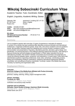 Mikolaj Sobocinski – Curriculum Vitae, Publications & Conferences – page 1 / 19
Mikolaj Sobocinski Curriculum Vitae
Academic Teacher, Tutor, Coordinator, Editor
English, Linguistics, Academic Writing, Games
Gdanska 16H
87-100 Torun
Poland, EU
apartment 2, building 227, 411 St
block 4, Egaila
Kuwait
mobile: +48 606-415-901
www: http://ukw.academia.edu/MikolajSobocinski
e-mail: mik.sobocinski@gmail.com
EU citizen
UK National Insurance Number : PX 50 53 71 D
resident of Kuwait
Summary
I am an academic teacher with more than 15 years of experience in education & research.
A number of my articles has been published after attending numerous domestic and international
conferences. I organised conference panels, study visits, and various academic and non-academic
events. My education interests range from designing and running courses in academic writing,
communication and presentations, linguistics, descriptive grammar, phonetics, game design, and
gamification. As tutoring becomes a more effective teaching method than lecturing, I also belong to
a group introducing new technologies and gamification in Polish higher education and as an
international consultant. My research interests concentrate around semiotics and pragmatics as
I study the influence between space, proxemics, and interactions. In recent years I have held a few
administrative positions organising conferences, study visits, workshops, coordinating projects,
editing and proofreading academic publications, preparing international agreements between
universities, and consulting as Erasmus coordinator. Currently I reside in the Middle East where
I develop my teaching and organisation skills.
Employment History
instructor
American College of the Middle-East affiliated with Purdue University
September 2015 – Present, Egaila, Kuwait
grammar, reading, listening, writing, project management skills
advisor, translator
Fundacja om, NGO
January 2015 – Present, Toruń, Poland
verification and advisory body member
organiser and co-ordinator
Gamedec: Game Studies & Design, Kazimierz Wielki University
November 2014 – January 2015, Bydgoszcz, Poland
Global Game Jam 2015
 
