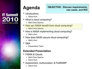 OBJECTIVE: Discuss requirements,
use cases, and ROI
OBJECTIVE: Discuss requirements,
use cases, and ROI
Agenda
 Introductions
» Steve Hunt
 What is cloud computing?
» Matt Chew Spence
 How can NASA benefit from cloud computing?
» Matt Chew Spence
 How is NASA implementing cloud computing?
» Matt Linton
 How does NASA secure cloud computing?
» Matt Linton
 Q&A
» Presentation Team
Extended Presentation
 FISMA & Clouds
» Matt Chew Spence
» Steve Hunt
 Assessment, Authorization, & FedRAMP
» Steve Hunt
 