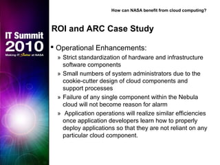  Operational Enhancements:
» Strict standardization of hardware and infrastructure
software components
» Small numbers of system administrators due to the
cookie-cutter design of cloud components and
support processes
» Failure of any single component within the Nebula
cloud will not become reason for alarm
» Application operations will realize similar efficiencies
once application developers learn how to properly
deploy applications so that they are not reliant on any
particular cloud component.
ROI and ARC Case Study
How can NASA benefit from cloud computing?
 