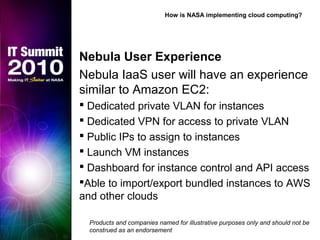 Nebula User Experience
Nebula IaaS user will have an experience
similar to Amazon EC2:
 Dedicated private VLAN for instances
 Dedicated VPN for access to private VLAN
 Public IPs to assign to instances
 Launch VM instances
 Dashboard for instance control and API access
Able to import/export bundled instances to AWS
and other clouds
How is NASA implementing cloud computing?
Products and companies named for illustrative purposes only and should not be
construed as an endorsement
 
