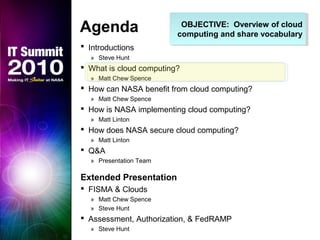 OBJECTIVE: Overview of cloud
computing and share vocabulary
OBJECTIVE: Overview of cloud
computing and share vocabulary
Agenda
 Introductions
» Steve Hunt
 What is cloud computing?
» Matt Chew Spence
 How can NASA benefit from cloud computing?
» Matt Chew Spence
 How is NASA implementing cloud computing?
» Matt Linton
 How does NASA secure cloud computing?
» Matt Linton
 Q&A
» Presentation Team
Extended Presentation
 FISMA & Clouds
» Matt Chew Spence
» Steve Hunt
 Assessment, Authorization, & FedRAMP
» Steve Hunt
 