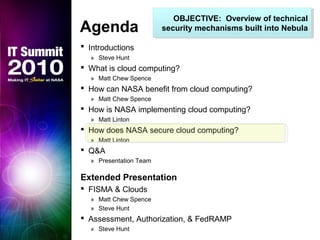 OBJECTIVE: Overview of technical
security mechanisms built into Nebula
OBJECTIVE: Overview of technical
security mechanisms built into NebulaAgenda
 Introductions
» Steve Hunt
 What is cloud computing?
» Matt Chew Spence
 How can NASA benefit from cloud computing?
» Matt Chew Spence
 How is NASA implementing cloud computing?
» Matt Linton
 How does NASA secure cloud computing?
» Matt Linton
 Q&A
» Presentation Team
Extended Presentation
 FISMA & Clouds
» Matt Chew Spence
» Steve Hunt
 Assessment, Authorization, & FedRAMP
» Steve Hunt
 