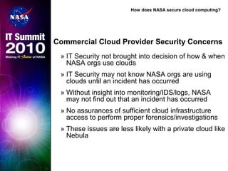 How does NASA secure cloud computing?
Commercial Cloud Provider Security Concerns
» IT Security not brought into decision of how & when
NASA orgs use clouds
» IT Security may not know NASA orgs are using
clouds until an incident has occurred
» Without insight into monitoring/IDS/logs, NASA
may not find out that an incident has occurred
» No assurances of sufficient cloud infrastructure
access to perform proper forensics/investigations
» These issues are less likely with a private cloud like
Nebula
 