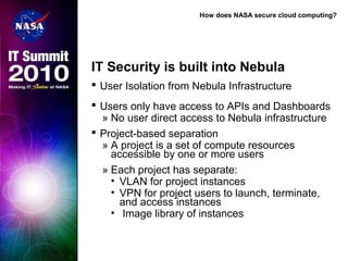 How does NASA secure cloud computing?
IT Security is built into Nebula
 User Isolation from Nebula Infrastructure
 Users only have access to APIs and Dashboards
» No user direct access to Nebula infrastructure
 Project-based separation
» A project is a set of compute resources
accessible by one or more users
» Each project has separate:
• VLAN for project instances
• VPN for project users to launch, terminate,
and access instances
• Image library of instances
 