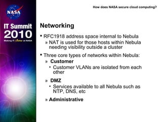 How does NASA secure cloud computing?
Networking
 RFC1918 address space internal to Nebula
» NAT is used for those hosts within Nebula
needing visibility outside a cluster
 Three core types of networks within Nebula:
» Customer
• Customer VLANs are isolated from each
other
» DMZ
• Services available to all Nebula such as
NTP, DNS, etc
» Administrative
 