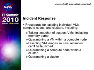 How does NASA secure cloud computing?
Incident Response
 Procedures for isolating individual VMs,
compute nodes, and clusters, including:
» Taking snapshot of suspect VMs, including
memory dump
» Quarantining a VM within a compute node
» Disabling VM images so new instances
can’t be launched
» Quarantining a compute node within a
cluster
» Quarantining a cluster
 