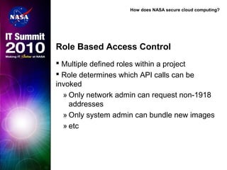 How does NASA secure cloud computing?
Role Based Access Control
 Multiple defined roles within a project
 Role determines which API calls can be
invoked
» Only network admin can request non-1918
addresses
» Only system admin can bundle new images
» etc
 