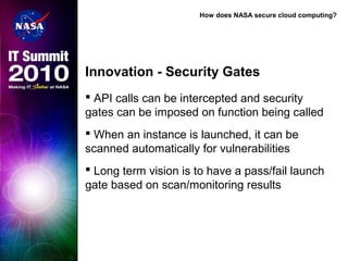 How does NASA secure cloud computing?
Innovation - Security Gates
 API calls can be intercepted and security
gates can be imposed on function being called
 When an instance is launched, it can be
scanned automatically for vulnerabilities
 Long term vision is to have a pass/fail launch
gate based on scan/monitoring results
 