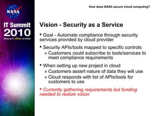 How does NASA secure cloud computing?
Vision - Security as a Service
 Goal - Automate compliance through security
services provided by cloud provider
 Security APIs/tools mapped to specific controls
» Customers could subscribe to tools/services to
meet compliance requirements
 When setting up new project in cloud
» Customers assert nature of data they will use
» Cloud responds with list of APIs/tools for
customers to use
 Currently gathering requirements but funding
needed to realize vision
 
