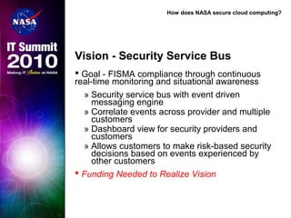 How does NASA secure cloud computing?
Vision - Security Service Bus
 Goal - FISMA compliance through continuous
real-time monitoring and situational awareness
» Security service bus with event driven
messaging engine
» Correlate events across provider and multiple
customers
» Dashboard view for security providers and
customers
» Allows customers to make risk-based security
decisions based on events experienced by
other customers
 Funding Needed to Realize Vision
 