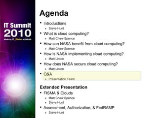 Agenda
 Introductions
» Steve Hunt
 What is cloud computing?
» Matt Chew Spence
 How can NASA benefit from cloud computing?
» Matt Chew Spence
 How is NASA implementing cloud computing?
» Matt Linton
 How does NASA secure cloud computing?
» Matt Linton
 Q&A
» Presentation Team
Extended Presentation
 FISMA & Clouds
» Matt Chew Spence
» Steve Hunt
 Assessment, Authorization, & FedRAMP
» Steve Hunt
 