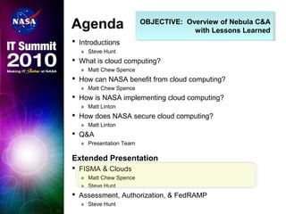 OBJECTIVE: Overview of Nebula C&A
with Lessons Learned
OBJECTIVE: Overview of Nebula C&A
with Lessons Learned
Agenda
 Introductions
» Steve Hunt
 What is cloud computing?
» Matt Chew Spence
 How can NASA benefit from cloud computing?
» Matt Chew Spence
 How is NASA implementing cloud computing?
» Matt Linton
 How does NASA secure cloud computing?
» Matt Linton
 Q&A
» Presentation Team
Extended Presentation
 FISMA & Clouds
» Matt Chew Spence
» Steve Hunt
 Assessment, Authorization, & FedRAMP
» Steve Hunt
 
