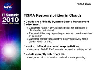 FISMA & Clouds
FISMA Responsibilities in Clouds
 Clouds are a “Highly Dynamic Shared Management
Environment”
» Customers retain FISMA responsibilities for aspects of a
cloud under their control
» Responsibilities vary depending on level of control maintained
by customer
» Customer control varies relative to service delivery model
(SaaS, PaaS, or IaaS)
 Need to define & document responsibilities
» We parsed 800-53 Rev3 controls per service delivery model
 Nebula currently only offers IaaS
» We parsed all three service models for future planning
 