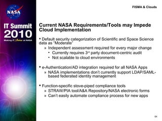 FISMA & Clouds
Current NASA Requirements/Tools may Impede
Cloud Implementation
 Default security categorization of Scientific and Space Science
data as “Moderate”
» Independent assessment required for every major change
• Currently requires 3rd
party document-centric audit
• Not scalable to cloud environments
 e-Authentication/AD integration required for all NASA Apps
» NASA implementations don’t currently support LDAP/SAML-
based federated identity management
 Function-specific stove-piped compliance tools
» STRAW/PIA tool/A&A Repository/NASA electronic forms
» Can’t easily automate compliance process for new apps
64
 