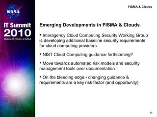 FISMA & Clouds
Emerging Developments in FISMA & Clouds
 Interagency Cloud Computing Security Working Group
is developing additional baseline security requirements
for cloud computing providers
 NIST Cloud Computing guidance forthcoming?
 Move towards automated risk models and security
management tools over documentation
 On the bleeding edge - changing guidance &
requirements are a key risk factor (and opportunity)
65
 