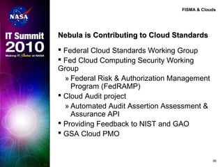 FISMA & Clouds
Nebula is Contributing to Cloud StandardsNebula is Contributing to Cloud Standards
 Federal Cloud Standards Working Group
 Fed Cloud Computing Security Working
Group
» Federal Risk & Authorization Management
Program (FedRAMP)
 Cloud Audit project
» Automated Audit Assertion Assessment &
Assurance API
 Providing Feedback to NIST and GAO
 GSA Cloud PMO
66
 
