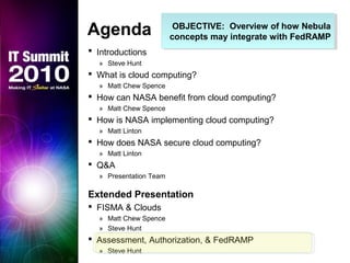 OBJECTIVE: Overview of how Nebula
concepts may integrate with FedRAMP
OBJECTIVE: Overview of how Nebula
concepts may integrate with FedRAMP
Agenda
 Introductions
» Steve Hunt
 What is cloud computing?
» Matt Chew Spence
 How can NASA benefit from cloud computing?
» Matt Chew Spence
 How is NASA implementing cloud computing?
» Matt Linton
 How does NASA secure cloud computing?
» Matt Linton
 Q&A
» Presentation Team
Extended Presentation
 FISMA & Clouds
» Matt Chew Spence
» Steve Hunt
 Assessment, Authorization, & FedRAMP
» Steve Hunt
 