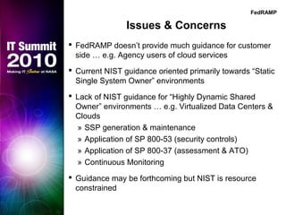 Issues & Concerns
 FedRAMP doesn’t provide much guidance for customer
side … e.g. Agency users of cloud services
 Current NIST guidance oriented primarily towards “Static
Single System Owner” environments
 Lack of NIST guidance for “Highly Dynamic Shared
Owner” environments … e.g. Virtualized Data Centers &
Clouds
» SSP generation & maintenance
» Application of SP 800-53 (security controls)
» Application of SP 800-37 (assessment & ATO)
» Continuous Monitoring
 Guidance may be forthcoming but NIST is resource
constrained
FedRAMP
 