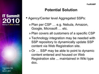 Potential Solution
 Agency/Center level Aggregated SSPs:
» Plan per CSP … e.g. Nebula, Amazon,
Google, Microsoft … etc.
» Plan covers all customers of a specific CSP
» Technology integration may be needed with
SSP repository to dynamically update SSP
content via Web Registration site.
» Or … SSP may be able to point to dynamic
content entered and housed on Web
Registration site ... maintained in Wiki type
doc.
Presentation Title
—74—
March 5, 2010
FedRAMP
 