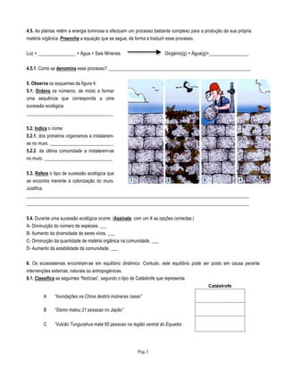 Pág.3
4.5. As plantas retêm a energia luminosa e efectuam um processo bastante complexo para a produção da sua própria
matéria orgânica. Preenche a equação que se segue, de forma a traduzir esse processo.
Luz + ________________ + Água + Sais Minerais Oxigénio(g) + Água(g)+_________________
4.5.1. Como se denomina esse processo? _____________________________________________________________
5. Observa os esquemas da figura 4.
5.1. Ordena os números, de modo a formar
uma sequência que corresponda a uma
sucessão ecológica.
_____________________________________
5.2. Indica o nome:
5.2.1. dos primeiros organismos a instalarem-
se no muro. ___________________________
5.2.2. da última comunidade a instalarem-se
no muro. _____________________________
5.3. Refere o tipo de sucessão ecológica que
se encontra inerente à colonização do muro.
Justifica.
_______________________________________________________________________________________________
_______________________________________________________________________________________________
5.4. Durante uma sucessão ecológica ocorre: (Assinala com um X as opções correctas.)
A- Diminuição do número de espécies. ___
B- Aumento da diversidade de seres vivos. ___
C- Diminuição da quantidade de matéria orgânica na comunidade. ___
D- Aumento da estabilidade da comunidade. ___
6. Os ecossistemas encontram-se em equilíbrio dinâmico. Contudo, este equilíbrio pode ser posto em causa perante
intervenções externas, naturais ou antropogénicas.
6.1. Classifica as seguintes “Notícias”, segundo o tipo de Catástrofe que representa.
A “Inundações na China destrói inúmeras casas”
B “Sismo matou 21 pessoas no Japão”
C “Vulcão Tungurahua mata 65 pessoas na região central do Equador.
Catástrofe
 