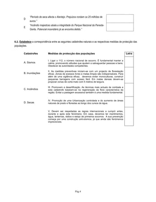 Pág.4
D
“Período de seca afecta o Alentejo. Prejuízos rondam os 25 milhões de
euros.”
E
“Incêndio majestoso abala a integridade do Parque Nacional da Peneda-
Gerês. Potencial incendiário já se encontra detido.”
6.2. Estabelece a correspondência entre as seguintes catástrofes naturais e as respectivas medidas de protecção das
populações.
Catástrofes Medidas de protecção das populações Letra
A. Sismos
I. Ligar o 112, o número nacional de socorro. É fundamental manter a
calma, promovendo atitudes que ajudem a salvaguardar pessoas e bens.
Obedecer às autoridades competentes.
B. Inundações
II. As medidas preventivas iniciam-se com um projecto de florestação
eficaz. Zonas de acessos livres e matas limpas são indispensáveis. Para
além de uma vigilância eficaz, devemos evitar monoculturas, construir
pequenas barragens com acesso fácil. Em matas densas devem-se
propiciar zonas de corta mato com 5 metros de largura.
C. Incêndios
III. Promovem a desertificação. As técnicas mais actuais de combate a
esta catástrofe baseiam-se na regeneração da flora característica da
região. Evitar a pastagem excessiva também é uma medida fundamental.
D. Secas
IV. Promoção de uma Urbanização controlada e do aumento de áreas
naturais de prado e florestas ao longo dos cursos de água.
V. Devem ser respeitadas as regras internacionais a cumprir antes,
durante e após este fenómeno. Em casa, devemos ter mantimentos,
água, lanternas, rádios e estojo de primeiros socorros. A sua prevenção
começa por uma construção anti-sísmica, já que ainda são fenómenos
imprevisíveis.
 