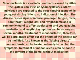 Mononucleosis is a viral infection that is caused by either
      the Epstein-Barr virus or cytomegalovirus. Many
 individuals are exposed to the virus-causing agent while
 young yet display little to no indication of infection. The
 disease causes signs of intense, prolonged fatigue, fever,
      sore throat, weight loss, and lymphodema and is
 commonly found to affect adolescents and young adults.
   Incubation and length of symptoms can be as long as
 several months. Treatment of mononucleosis, therefore,
will be a prolonged affair but the effects of the disease can
     be mollified. Also known as the "kissing disease",
   mononucleosis can be treated naturally to combat the
  symptoms. Treatment of mononucleosis can be done in
       the comfort of the home, without medication.
 