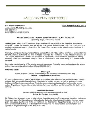 For further information: FOR IMMEDIATE RELEASE
Jess Amend, Marketing Associate
608-588-9240
jamend@americanplayers.org
AMERICAN PLAYERS THEATRE SEASON GOING STRONG, ADDING ON
Upcoming plays, education, events
Spring Green, Wis. – The 35th
season at American Players Theatre (APT) is well underway, with more to
come. APT opened five shows in June and will add three more in August and one in October for a total of nine
productions running in repertory. In addition, the theater offers many upcoming education opportunities and
special events.
Currently running are The Importance of Being Earnest, Much Ado About Nothing and Romeo and Juliet on the
Hill and American Buffalo and The Year of Magical Thinking in the Touchstone Theatre. These will be joined by
The Seagull, The Doctor’s Dilemma and Travesties in August and Alcestis in October. Shows run in rotating
repertory, so it is possible to see a variety of shows in a short span of time. There are up to 17 performances
per week.
Information can be found at APT’s website, americanplayers.org. Tickets for shows and events can be ordered
online, in person, or by calling the Box Office at 608-588-2361.
OPENING SOON
The Seagull
Written by Anton Chekhov. Translated by Carol Rocamora. Directed by John Langs.
August 1 – September 20 on the Hill
It’s tough to live up to your parents’ expectations, and tougher when your mom is a famous–and very critical–
actress. Such is the plight of Arkadina’s son Konstantin as he tries to make his mark as a playwright, while
holding on to Nina, the woman he loves. Artistic temperaments abound as Arkadina, her lover (the famous
author, Trigorin) and the rest of the charismatic cast fall in and out of love and the limelight in this darkly funny
comedy.
The Doctor’s Dilemma
Written by George Bernard Shaw. Directed by Aaron Posner.
August 8 – October 3 on the Hill
Dr. Ridgeon has developed a cure for tuberculosis. He’s at the very top of his game–and his patient load–when
the charming Jennifer Dubedat comes to him pleading for the life of her husband, the talent-rich (and penny-
poor) artist, Louis. But the good doctor and his friends find that, talented though he may be, Louis may have
some character traits that could be deemed irredeemable when one life is weighed against another, and
against Dr. Ridgeon’s feelings for the dying man’s wife.
 