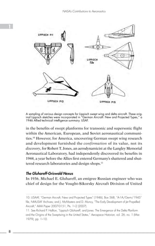 NASA’s Contributions to Aeronautics




1




    A sampling of various design concepts for Lippisch swept wing and delta aircraft. These orig-
    inal Lippisch sketches were incorporated in “German Aircraft: New and Projected Types,” a
    1946 Allied technical intelligence summary. USAF.

    in the benefits of swept planforms for transonic and supersonic flight
    within the American, European, and Soviet aeronautical communi-
    ties.10 However, for America, uncovering German swept wing research
    and development furnished the confirmation of its value, not its
    discovery, for Robert T. Jones, an aerodynamicist at the Langley Memorial
    Aeronautical Laboratory, had independently discovered its benefits in
    1944, a year before the Allies first entered Germany’s shattered and shut-
    tered research laboratories and design shops.11

    The Gluhareff-Griswold Nexus
    In 1936, Michael E. Gluhareff, an emigree Russian engineer who was
    chief of design for the Vought-Sikorsky Aircraft Division of United


    10. USAAF, “German Aircraft, New and Projected Types” (1946), Box 568, “A-1A/Germ/1945”
    file, NMUSAF Archives; and J. McMasters and D. Muncy, “The Early Development of Jet Propelled
    Aircraft,” AIAA Paper 2007-0151, Pts. 1–2 (2007).
    11. See Richard P. Hallion, “Lippisch Gluhareff, and Jones: The Emergence of the Delta Planform
    and the Origins of the Sweptwing in the United States,” Aerospace Historian, vol. 26, no. 1 (Mar.
    1979), pp. 1–10.



8
 