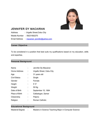 JENNIFER DY MACAIRAN
Address : Urgello Street,Cebu City
Mobile Number : 09231062275
Email Address : macairan_jennifer@yahoo.com
Career Objective
To be considered in a position that best suits my qualifications based on my education, skills
and expertise.
Personal Background
Name : Jennifer Dy Macairan
Home Address : Urgello Street, Cebu City
Age : 31 years old
Civil Status : Single
Gender : Female
Height : 5’ 5”
Weight : 50 Kg
Date of Birth : September 15, 1984
Place of Birth : Catbalogan, Samar
Citizenship : Filipino
Religion : Roman Catholic
Educational Background
Masteral Degree : Masters in Science Teaching Major in Computer Science
 