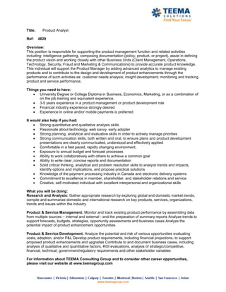 Title:     Product Analyst

Ref:     4829

Overview:
This position is responsible for supporting the product management function and related activities
including: intelligence gathering, composing documentation (policy, product, or project), assist in defining
the product vision and working closely with other Business Units (Client Management, Operations,
Technology, Security, Fraud and Marketing & Communications) to provide accurate product knowledge.
This individual will support the Product Manager by adding advanced analytics to manage existing
products and to contribute to the design and development of product enhancements through the
performance of such activities as: customer needs analysis; insight development; monitoring and tracking
product and service performance.

Things you need to have:
       University Degree or College Diploma in Business, Economics, Marketing, or as a combination of
       on the job training and equivalent experience.
       3-5 years experience in a product management or product development role
       Financial industry experience strongly desired
       Experience in online and/or mobile payments is preferred

It would also help if you had:
        Strong quantitative and qualitative analysis skills
        Passionate about technology, web savvy, early adopter
        Strong planning, analytical and evaluative skills in order to actively manage priorities
        Strong communication skills, both written and oral, to ensure plans and product development
        presentations are clearly communicated, understood and effectively applied
        Comfortable in a fast paced, rapidly changing environment,
        Exposure to annual budget and forecast processes
        Ability to work collaboratively with others to achieve a common goal
        Ability to write clear, concise reports and documentation
        Solid critical thinking, analytical and problem resolution skills to analyze trends and impacts,
        identify options and implications, and propose practical solutions
        Knowledge of the payment processing industry in Canada and electronic delivery systems
        Commitment to excellence in member, shareholder, and stakeholder relations and service
        Creative, self-motivated individual with excellent interpersonal and organizational skills

What you will be doing:
Research and Analysis: Gather appropriate research by exploring global and domestic market trends,
compile and summarize domestic and international research on key products, services, organizations,
trends and issues within the industry

Product & Service Management: Monitor and track existing product performance by assembling data
from multiple sources – internal and external - and the preparation of summary reports Analyze trends to
support forecasts, budgets, strategies, opportunity assessments and business cases Analyze the
potential impact of product enhancement opportunities

Product & Service Development: Analyze the potential and risk of various opportunities evaluating
costs, adoption, and/or P&L Develop product requirements, including financial projections, to support
proposed product enhancements and upgrades Contribute to and document business cases, including
analysis of qualitative and quantitative factors, ROI evaluations, analysis of strategic/competitive,
financial, technical, government/regulatory requirements and other stakeholder variables

For information about TEEMA Consulting Group and to consider other career opportunities,
please visit our website at www.teemagroup.com
 