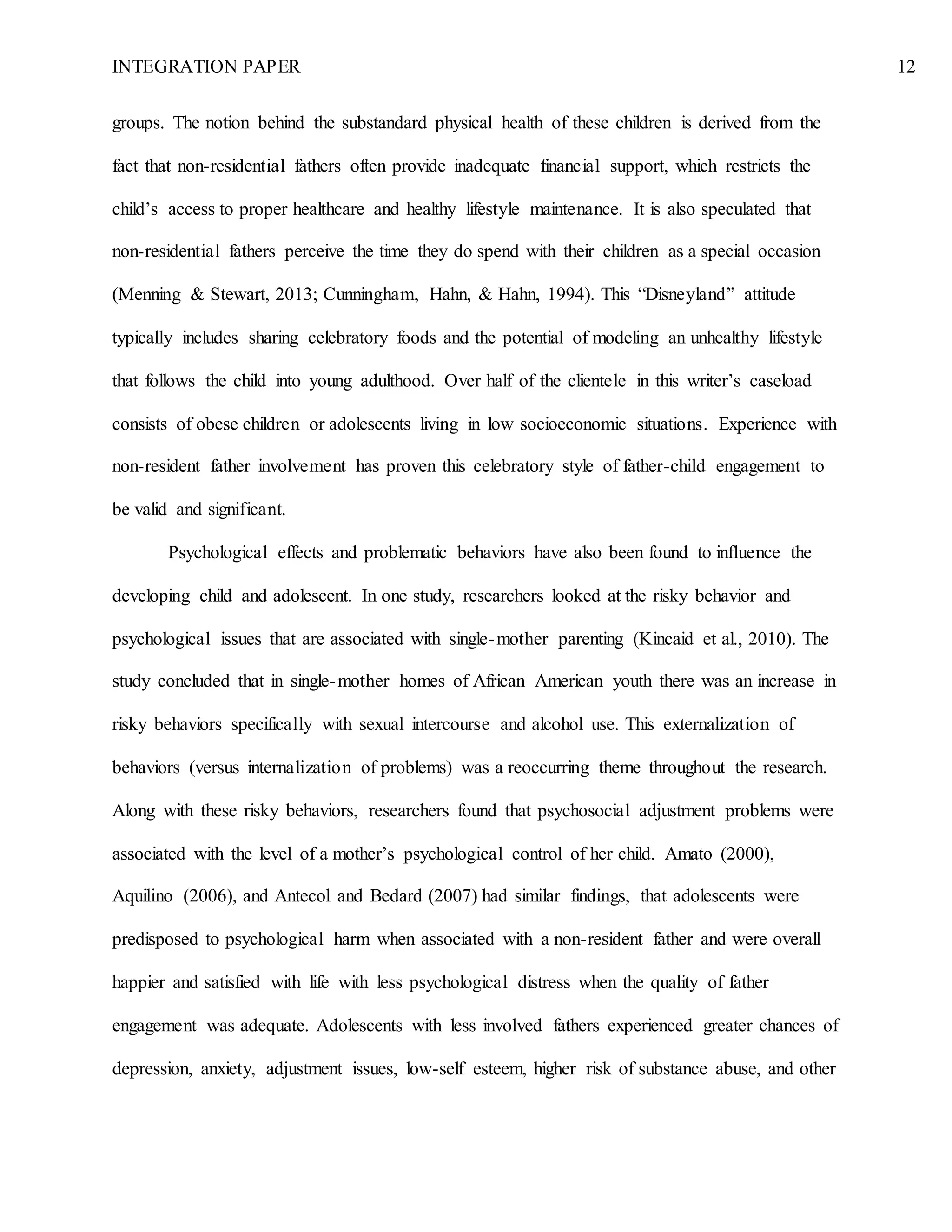 INTEGRATION PAPER 12
groups. The notion behind the substandard physical health of these children is derived from the
fact that non-residential fathers often provide inadequate financial support, which restricts the
child’s access to proper healthcare and healthy lifestyle maintenance. It is also speculated that
non-residential fathers perceive the time they do spend with their children as a special occasion
(Menning & Stewart, 2013; Cunningham, Hahn, & Hahn, 1994). This “Disneyland” attitude
typically includes sharing celebratory foods and the potential of modeling an unhealthy lifestyle
that follows the child into young adulthood. Over half of the clientele in this writer’s caseload
consists of obese children or adolescents living in low socioeconomic situations. Experience with
non-resident father involvement has proven this celebratory style of father-child engagement to
be valid and significant.
Psychological effects and problematic behaviors have also been found to influence the
developing child and adolescent. In one study, researchers looked at the risky behavior and
psychological issues that are associated with single-mother parenting (Kincaid et al., 2010). The
study concluded that in single-mother homes of African American youth there was an increase in
risky behaviors specifically with sexual intercourse and alcohol use. This externalization of
behaviors (versus internalization of problems) was a reoccurring theme throughout the research.
Along with these risky behaviors, researchers found that psychosocial adjustment problems were
associated with the level of a mother’s psychological control of her child. Amato (2000),
Aquilino (2006), and Antecol and Bedard (2007) had similar findings, that adolescents were
predisposed to psychological harm when associated with a non-resident father and were overall
happier and satisfied with life with less psychological distress when the quality of father
engagement was adequate. Adolescents with less involved fathers experienced greater chances of
depression, anxiety, adjustment issues, low-self esteem, higher risk of substance abuse, and other
 