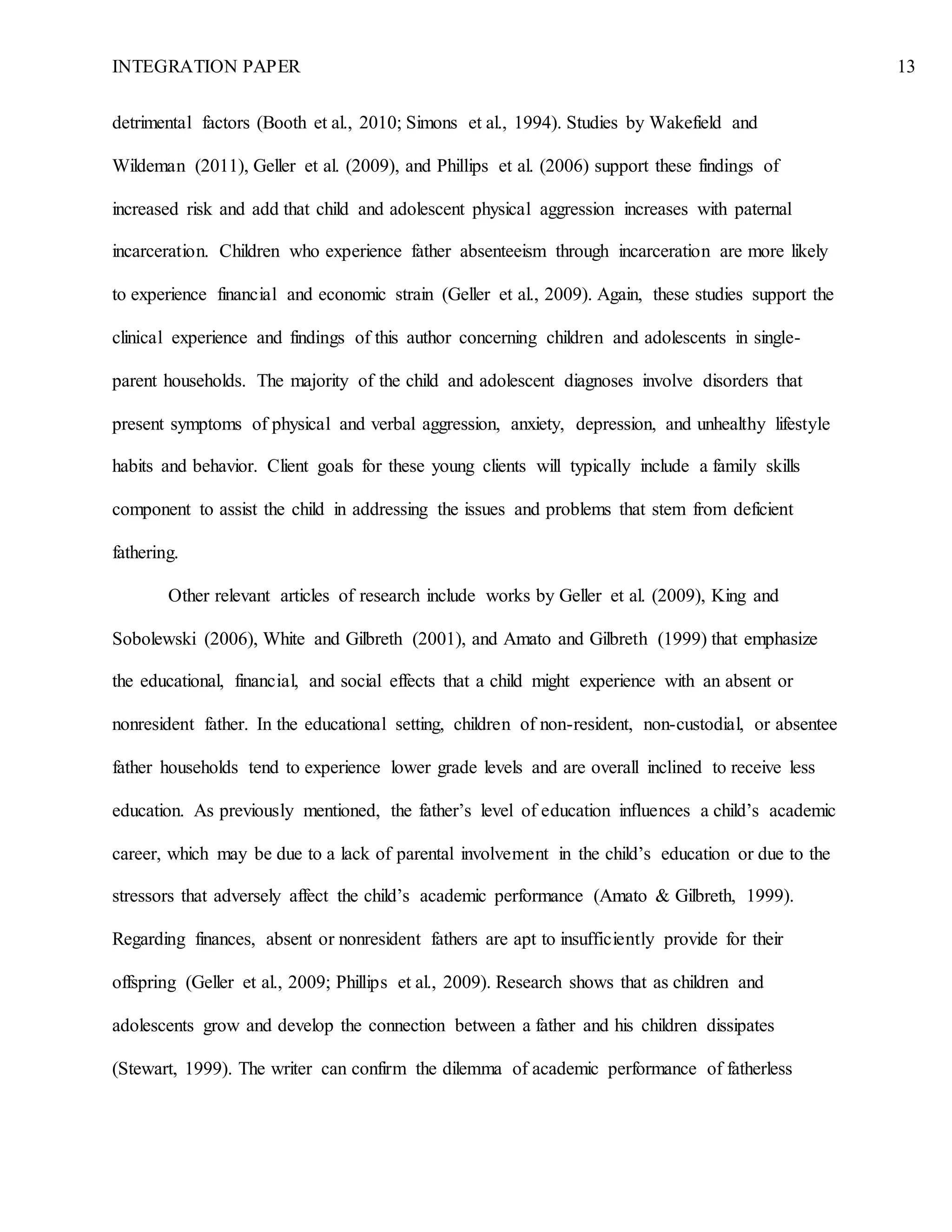 INTEGRATION PAPER 13
detrimental factors (Booth et al., 2010; Simons et al., 1994). Studies by Wakefield and
Wildeman (2011), Geller et al. (2009), and Phillips et al. (2006) support these findings of
increased risk and add that child and adolescent physical aggression increases with paternal
incarceration. Children who experience father absenteeism through incarceration are more likely
to experience financial and economic strain (Geller et al., 2009). Again, these studies support the
clinical experience and findings of this author concerning children and adolescents in single-
parent households. The majority of the child and adolescent diagnoses involve disorders that
present symptoms of physical and verbal aggression, anxiety, depression, and unhealthy lifestyle
habits and behavior. Client goals for these young clients will typically include a family skills
component to assist the child in addressing the issues and problems that stem from deficient
fathering.
Other relevant articles of research include works by Geller et al. (2009), King and
Sobolewski (2006), White and Gilbreth (2001), and Amato and Gilbreth (1999) that emphasize
the educational, financial, and social effects that a child might experience with an absent or
nonresident father. In the educational setting, children of non-resident, non-custodial, or absentee
father households tend to experience lower grade levels and are overall inclined to receive less
education. As previously mentioned, the father’s level of education influences a child’s academic
career, which may be due to a lack of parental involvement in the child’s education or due to the
stressors that adversely affect the child’s academic performance (Amato & Gilbreth, 1999).
Regarding finances, absent or nonresident fathers are apt to insufficiently provide for their
offspring (Geller et al., 2009; Phillips et al., 2009). Research shows that as children and
adolescents grow and develop the connection between a father and his children dissipates
(Stewart, 1999). The writer can confirm the dilemma of academic performance of fatherless
 