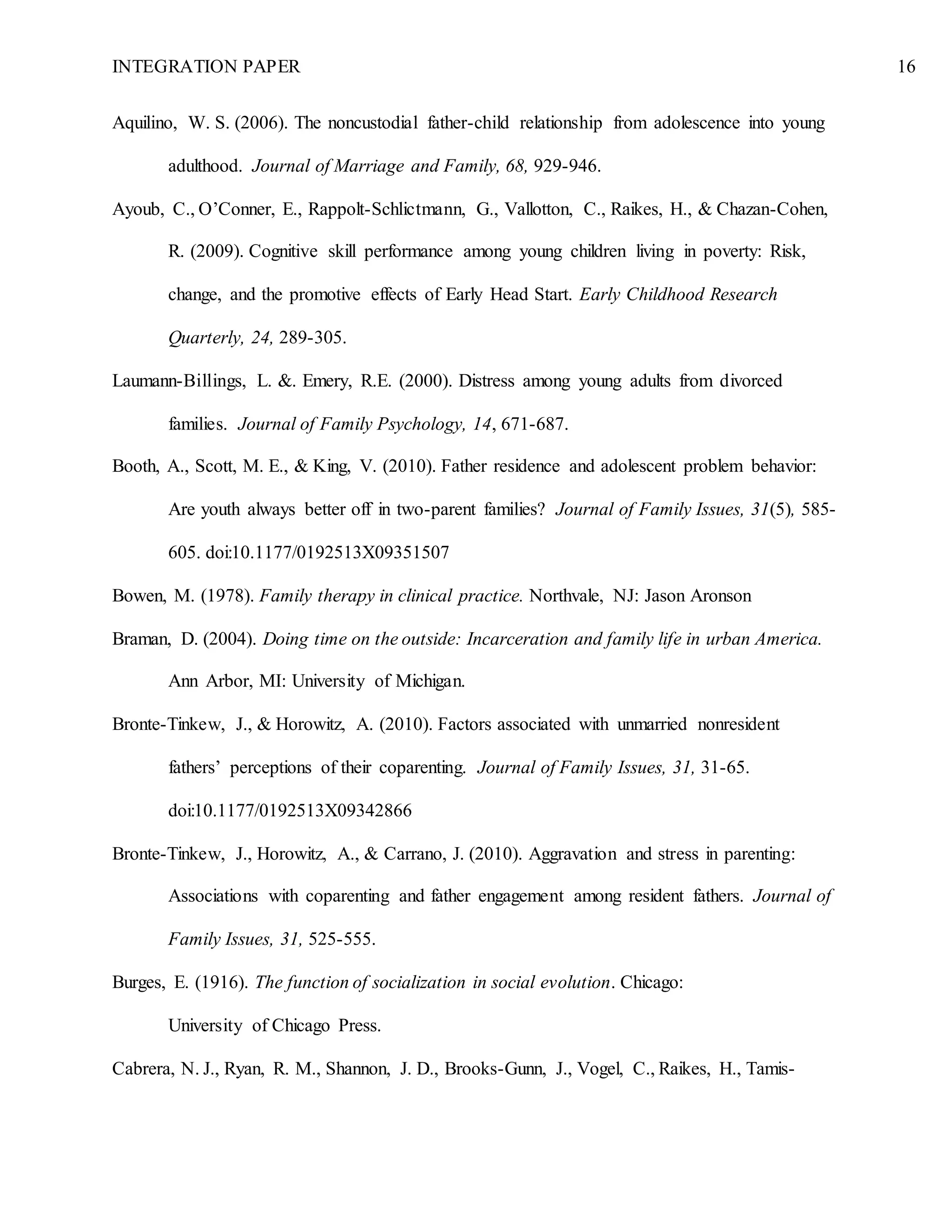 INTEGRATION PAPER 16
Aquilino, W. S. (2006). The noncustodial father-child relationship from adolescence into young
adulthood. Journal of Marriage and Family, 68, 929-946.
Ayoub, C., O’Conner, E., Rappolt-Schlictmann, G., Vallotton, C., Raikes, H., & Chazan-Cohen,
R. (2009). Cognitive skill performance among young children living in poverty: Risk,
change, and the promotive effects of Early Head Start. Early Childhood Research
Quarterly, 24, 289-305.
Laumann-Billings, L. &. Emery, R.E. (2000). Distress among young adults from divorced
families. Journal of Family Psychology, 14, 671-687.
Booth, A., Scott, M. E., & King, V. (2010). Father residence and adolescent problem behavior:
Are youth always better off in two-parent families? Journal of Family Issues, 31(5), 585-
605. doi:10.1177/0192513X09351507
Bowen, M. (1978). Family therapy in clinical practice. Northvale, NJ: Jason Aronson
Braman, D. (2004). Doing time on the outside: Incarceration and family life in urban America.
Ann Arbor, MI: University of Michigan.
Bronte-Tinkew, J., & Horowitz, A. (2010). Factors associated with unmarried nonresident
fathers’ perceptions of their coparenting. Journal of Family Issues, 31, 31-65.
doi:10.1177/0192513X09342866
Bronte-Tinkew, J., Horowitz, A., & Carrano, J. (2010). Aggravation and stress in parenting:
Associations with coparenting and father engagement among resident fathers. Journal of
Family Issues, 31, 525-555.
Burges, E. (1916). The function of socialization in social evolution. Chicago:
University of Chicago Press.
Cabrera, N. J., Ryan, R. M., Shannon, J. D., Brooks-Gunn, J., Vogel, C., Raikes, H., Tamis-
 