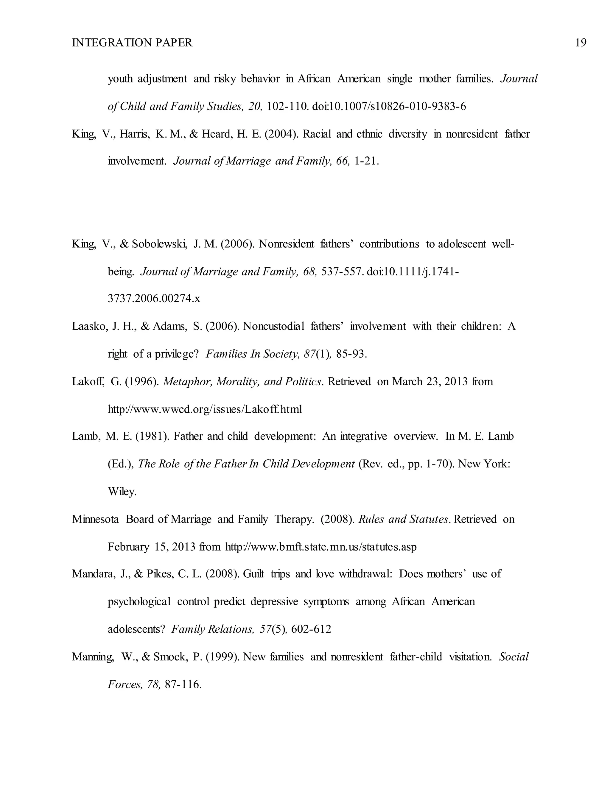 INTEGRATION PAPER 19
youth adjustment and risky behavior in African American single mother families. Journal
of Child and Family Studies, 20, 102-110. doi:10.1007/s10826-010-9383-6
King, V., Harris, K. M., & Heard, H. E. (2004). Racial and ethnic diversity in nonresident father
involvement. Journal of Marriage and Family, 66, 1-21.
King, V., & Sobolewski, J. M. (2006). Nonresident fathers’ contributions to adolescent well-
being. Journal of Marriage and Family, 68, 537-557. doi:10.1111/j.1741-
3737.2006.00274.x
Laasko, J. H., & Adams, S. (2006). Noncustodial fathers’ involvement with their children: A
right of a privilege? Families In Society, 87(1), 85-93.
Lakoff, G. (1996). Metaphor, Morality, and Politics. Retrieved on March 23, 2013 from
http://www.wwcd.org/issues/Lakoff.html
Lamb, M. E. (1981). Father and child development: An integrative overview. In M. E. Lamb
(Ed.), The Role of the Father In Child Development (Rev. ed., pp. 1-70). New York:
Wiley.
Minnesota Board of Marriage and Family Therapy. (2008). Rules and Statutes. Retrieved on
February 15, 2013 from http://www.bmft.state.mn.us/statutes.asp
Mandara, J., & Pikes, C. L. (2008). Guilt trips and love withdrawal: Does mothers’ use of
psychological control predict depressive symptoms among African American
adolescents? Family Relations, 57(5), 602-612
Manning, W., & Smock, P. (1999). New families and nonresident father-child visitation. Social
Forces, 78, 87-116.
 