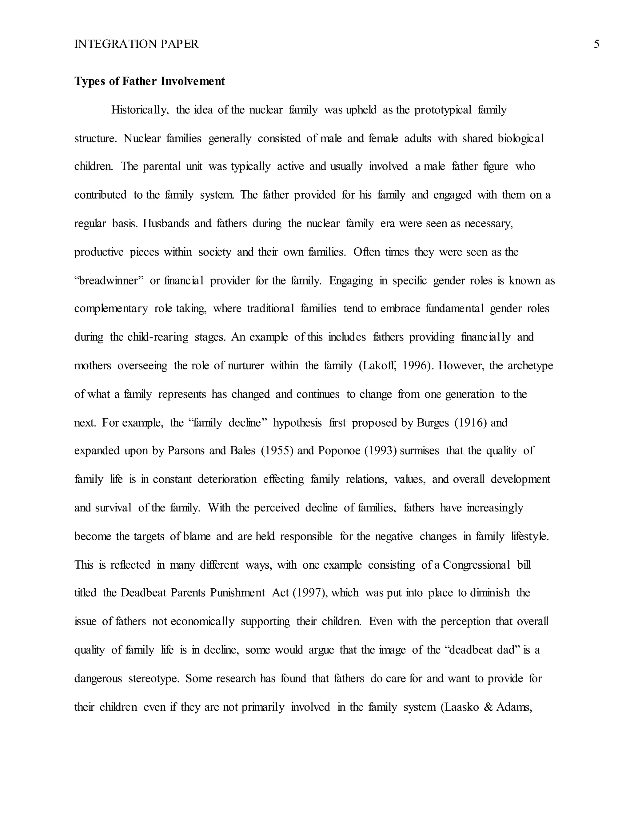 INTEGRATION PAPER 5
Types of Father Involvement
Historically, the idea of the nuclear family was upheld as the prototypical family
structure. Nuclear families generally consisted of male and female adults with shared biological
children. The parental unit was typically active and usually involved a male father figure who
contributed to the family system. The father provided for his family and engaged with them on a
regular basis. Husbands and fathers during the nuclear family era were seen as necessary,
productive pieces within society and their own families. Often times they were seen as the
“breadwinner” or financial provider for the family. Engaging in specific gender roles is known as
complementary role taking, where traditional families tend to embrace fundamental gender roles
during the child-rearing stages. An example of this includes fathers providing financially and
mothers overseeing the role of nurturer within the family (Lakoff, 1996). However, the archetype
of what a family represents has changed and continues to change from one generation to the
next. For example, the “family decline” hypothesis first proposed by Burges (1916) and
expanded upon by Parsons and Bales (1955) and Poponoe (1993) surmises that the quality of
family life is in constant deterioration effecting family relations, values, and overall development
and survival of the family. With the perceived decline of families, fathers have increasingly
become the targets of blame and are held responsible for the negative changes in family lifestyle.
This is reflected in many different ways, with one example consisting of a Congressional bill
titled the Deadbeat Parents Punishment Act (1997), which was put into place to diminish the
issue of fathers not economically supporting their children. Even with the perception that overall
quality of family life is in decline, some would argue that the image of the “deadbeat dad” is a
dangerous stereotype. Some research has found that fathers do care for and want to provide for
their children even if they are not primarily involved in the family system (Laasko & Adams,
 