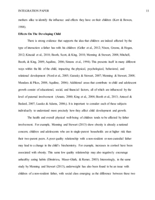INTEGRATION PAPER 11
mothers alike to identify the influence and effects they have on their children (Kerr & Bowen,
1988).
Effects On The Developing Child
There is strong evidence that supports the idea that children are indeed affected by the
type of interaction a father has with his children (Geller et al., 2012; Nixon, Greene, & Hogan,
2012; Kincaid et al., 2010; Booth, Scott, & King, 2010; Menning & Stewart, 2008; Mitchell,
Booth, & King, 2009; Aquilino, 2006; Simons et al., 1994). This presents itself in many different
ways within the life of the child, impacting the physical, psychological, behavioral, and
relational development (Nord et al., 2005; Garasky & Stewart, 2007; Menning & Stewart, 2008;
Mandara & Pikes, 2008; Aquilino, 2006). Additional areas that contribute to child and adolescent
growth consist of educational, social, and financial factors, all of which are influenced by the
level of paternal involvement (Amato, 2000; King et al., 2004; Booth et al., 2013; Antecol &
Bedard, 2007; Laasko & Adams, 2006;). It is important to consider each of these subjects
individually to understand more precisely how they affect child development and growth.
The health and overall physical well-being of children tends to be affected by father
involvement. For example, Menning and Stewart (2013) show obesity is already a national
concern; children and adolescents who are in single-parent households are at higher risk than
their two-parent peers. A poor quality relationship with a non-resident or non-custodial father
may lead to a change in the child’s biochemistry. For example, increases in cortisol have been
associated with obesity. This same low quality relationship may also negatively encourage
unhealthy eating habits (Dimitriou, Maser-Gluth, & Remer, 2003). Interestingly, in the same
study by Menning and Stewart (2013), underweight has also been found to be an issue with
children of a non-resident father, with social class emerging as the difference between these two
 