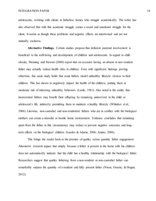 INTEGRATION PAPER 14
adolescents, working with clients in fatherless homes who struggle academically. The writer has
also observed that with this academic struggle comes a social and emotional struggle for the
client. It seems as though these problems and negative effects are intertwined and are not
mutually exclusive.
Alternative Findings. Certain studies propose that deficient paternal involvement is
beneficial to the well-being and development of children and adolescents. In regard to child
obesity, Menning and Stewart (2008) report that on occasion having an absent or non-resident
father may actually reduce health risks in children. Even with significant findings proving
otherwise, this same study holds that some fathers model unhealthy lifestyle choices to their
children. This has shown to negatively impact the health of the children, putting them at
moderate risk of mirroring unhealthy behaviors (Lamb, 1981). Also noted is the reality that
incarcerated fathers may benefit their offspring by remaining uninvolved in the child or
adolescent’s life, indirectly permitting them to maintain a healthy lifestyle (Whitaker et al.,
2006). Likewise, non-custodial and non-residential fathers who are in conflict with the biological
mothers can create a stressful or hostile home environment. Evidence concludes that remaining
apart from the father in this circumstance may reduce or prevent negative outcomes and long-
term effects on the biological children (Laasko & Adams, 2006; Amato, 2006).
This brings the reader back to the premise of quality versus quantity father engagement.
Alternative research argues that simply because a father is present in the home with his children
does not automatically indicate that the child has a healthy relationship with the biological father.
Researchers suggest that quality fathering from a non-resident or non-custodial father can
remarkably surpass the quantity of a resident and fully present father (Nixon, Greene, & Hogan,
2012).
 