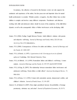 INTEGRATION PAPER 15
In summary, the collection of research in this literature review not only supports the
sentiments and experiences of the author, but also poses new and important ideas for mental
health professionals to consider. Whether positive or negative, the effect fathers have on their
children is complex and involves many different components. Practitioners and clinicians
working with child and adolescent clients should be aware of the complexity of the child-father
dynamic as well as the consequential effects of father involvement on the developing child.
References
Amato, P. R. (2006). Feeling Caught Between Parents: Adult children's relations with parents
and subjective well-being. Journal of Marriage and Family, 68(1), 222-235. doi:
10.1111/j.1741-3737.2006.00243.x
Amato, P. R. (2000). Consequencese of divorce for adults and children. Journal of Marriage and
the Family, 62, 1269-1287.
Amato, P. R., & Booth, A. (1997). A generation at risk: Growing up in an era of family
upheaval. Cambridge, MA: Harvard University Press.
Amato, P. R., & Gilbreth, J. G. (1999). Nonresident fathers and children’s well-being: A meta-
analysis. Journal of Marriage and the Family, 61, 557-573. doi:10.2307/353560
Amato, P. R., & King, K. (2007). The relationship between nonresident father involvement and
adolescent well-being: Parent effects or child effects? American Sociological Review, 72,
990-1010.
Amato, P. R., & Rezac, S. J. (1994). Contact with nonresident parents, interpersonal conflict, and
children’s behavior. Journal of Family Issues, 15, 191-207.
Antecol, H., & Bedard, K. (2007). Does single parenthood increase the probability of teenage
promiscuity, substance use, and crime? Journal of Population Economics, 20, 55-71.
 
