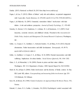 INTEGRATION PAPER 18
Emdria. (2013). Retrieved on March 28, 2013 from http://www.emdria.org/
Fagan, J., & Lee, Y. (2012). Effects of fathers’ early risk and resilience on paternal engagement
with 5-year-olds. Family Relations, 61, 878-892. doi:10.1111/j.1741-3729.2012.00741.x
Fagan, J., & Palkovitz, R. (2007). Unmarried, nonresident fathers’ involvement with their
infants: A risk and resilience perspective. Journal of Family Psychology, 21, 479-489
Garasky, S., Stewart, S. D., Gundersen, C., Lohman, B. J., & Eisenmann, J. C. (2007). Food
insecurity, economic stressors, and childhood obesity. Presented at the Association for
Public Policy Analysis and Management 29th Annual Research Conference, Washington,
DC.
Geller, A., Cooper, C. E., Garfinkel, I., Schwartz-Soicher, O., & Mincy, R. B. (2012). Beyond
absenteeism: Father incarceration and child development. Demography, 49, 49-76.
doi:10.1007/s13524-011-0081-9
Geller, A., Garfinkel, I., Cooper, C. E., & Mincy, R. B. (2009). Parental incarceration and child
wellbeing: Implications for urban families. Social Science Quarterly, 90, 1186–1202.
Glaze, L. E., & Maruschak, L. M. (2009). Parents in prison and their minor children.
Washington, DC: U.S. Department of Justice; 2009. Special Report No. NCJ 222984.
Harris K. M., & Ryan S. (2004). Father involvement and the diversity of family context. In: Day
RD, Lamb ME, editors. Conceptualizing and measuring father involvement. (pp. 293–
319) Mahwah, NJ: Erlbaum
Kerr, M., & Bowen, M. (1988). Family Evaluation: An Approach Based On Bowen Theory, NY,
Norton.
Kincaid, C., Jones, D. J., Cuellar, J., Gonzalez, M. (2010). Psychological control associated with
 